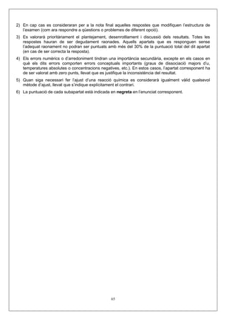 2) En cap cas es consideraran per a la nota final aquelles respostes que modifiquen l’estructura de
l’examen (com ara respondre a qüestions o problemes de diferent opció).
3) Es valorarà prioritàriament el plantejament, desenrotllament i discussió dels resultats. Totes les
respostes hauran de ser degudament raonades. Aquells apartats que es responguen sense
l’adequat raonament no podran ser puntuats amb més del 30% de la puntuació total del dit apartat
(en cas de ser correcta la resposta).
4) Els errors numèrics o d’arredoniment tindran una importància secundària, excepte en els casos en
què els dits errors comporten errors conceptuals importants (graus de dissociació majors d’u,
temperatures absolutes o concentracions negatives, etc.). En estos casos, l’apartat corresponent ha
de ser valorat amb zero punts, llevat que es justifique la inconsistència del resultat.
5) Quan siga necessari fer l’ajust d’una reacció química es considerarà igualment vàlid qualsevol
mètode d’ajust, llevat que s’indique explícitament el contrari.
6) La puntuació de cada subapartat està indicada en negreta en l’enunciat corresponent.
65
 