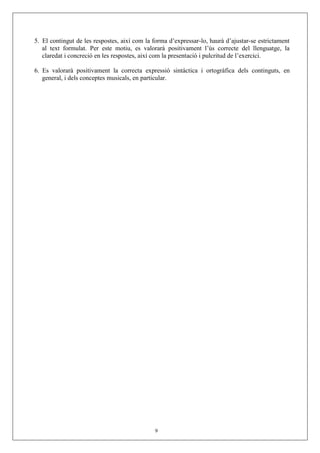 5. El contingut de les respostes, així com la forma d’expressar-lo, haurà d’ajustar-se estrictament
al text formulat. Per este motiu, es valorarà positivament l’ús correcte del llenguatge, la
claredat i concreció en les respostes, així com la presentació i pulcritud de l’exercici.
6. Es valorarà positivament la correcta expressió sintàctica i ortogràfica dels continguts, en
general, i dels conceptes musicals, en particular.
9
 