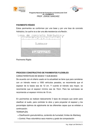 Programa Nacional de Formación en Construcción Civil
UC. PAVIMENTO
PROF. JORGE SANCHEZ
PAVIMENTO RÍGIDO
Estos pavimentos se conforman por una base y por una losa de concreto
hidráulico, la cual le va a dar una alta resistencia a la flexión.
Pavimento Rígido
PROCESO CONSTRUCTIVO DE PAVIMENTOS FLEXIBLES
CARACTERÍSTICAS DE BASES Y SUB-BASES
De acuerdo con el criterio usado en la actualidad se tiene que para carreteras
con un tránsito menor a 1000 vehículos pesados, se recomienda que el
espesor de la bases sea de 12 cm. Y cuando el tránsito sea mayor, se
recomienda que el espesor mínimo sea de 15cm. Para las sub-bases se
recomienda un espesor mínimo de 10 cm.
En pavimentos se realizan básicamente 3 tipos de ensayos que serán para
clasificar el suelo, para controlar la obra y para proyectar el espesor y los
porcentajes óptimos de aglutinante de las diferentes capas que se enlistan a
continuación:
TERRAPLÉN.
• Clasificación granulométrica, contenido de humedad, límites de Atterberg
• Control. Peso volumétrico seco máximo y grado de compactación
Ing. Jorge Luis Sánchez A
 