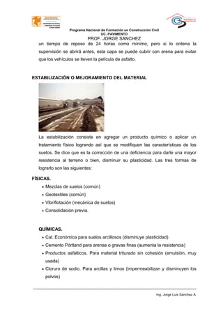 Programa Nacional de Formación en Construcción Civil
UC. PAVIMENTO
PROF. JORGE SANCHEZ
un tiempo de reposo de 24 horas como mínimo, pero si lo ordena la
supervisión se abrirá antes, esta capa se puede cubrir con arena para evitar
que los vehículos se lleven la película de asfalto.
ESTABILIZACIÓN O MEJORAMIENTO DEL MATERIAL
La estabilización consiste en agregar un producto químico o aplicar un
tratamiento físico logrando así que se modifiquen las características de los
suelos. Se dice que es la corrección de una deficiencia para darle una mayor
resistencia al terreno o bien, disminuir su plasticidad. Las tres formas de
lograrlo son las siguientes:
FÍSICAS.
• Mezclas de suelos (común)
• Geotextiles (común)
• Vibriflotación (mecánica de suelos)
• Consolidación previa.
QUÍMICAS.
• Cal. Económica para suelos arcillosos (disminuye plasticidad)
• Cemento Pórtland para arenas o gravas finas (aumenta la resistencia)
• Productos asfálticos. Para material triturado sin cohesión (emulsión, muy
usada)
• Cloruro de sodio. Para arcillas y limos (impermeabilizan y disminuyen los
polvos)
Ing. Jorge Luis Sánchez A
 