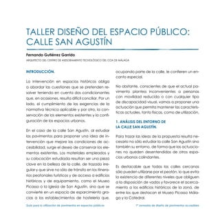 TALLER DISEÑO DEL ESPACIO PÚBLICO:
CALLE SAN AGUSTÍN
Fernando Gutiérrez Garrido
Arquitecto del Centro de Asesoramiento Tecnológico del COA de Málaga



Introducción.                                                  ocupando parte de la calle, le confieren un en-
                                                               canto especial.
La intervención en espacios históricos obliga
a abordar las cuestiones que se pretenden re-                  No obstante, conscientes de que el actual pa-
solver teniendo en cuenta dos condicionantes                   vimento plantea inconvenientes a personas
que, en ocasiones, resulta difícil conciliar. Por un           con movilidad reducida o con cualquier tipo
                                                               de discapacidad visual, vamos a proponer una
lado, el cumplimiento de las exigencias de la
                                                               actuación que permita mantener las caracterís-
normativa técnica aplicable y por otro, la con-
                                                               ticas actuales, tanto físicas, como de utilización.
servación de los elementos existentes y la confi-
guración de los espacios urbanos.                              1. ANÁLISIS DEL ENTORNO DE
                                                               LA CALLE SAN AGUSTÍN.
En el caso de la calle San Agustín, al estudiar
los pavimentos para proponer una idea de in-                   Para trazar las ideas de la propuesta resulta ne-
tervención que mejore las condiciones de ac-                   cesario no sólo estudiar la calle San Agustín sino
cesibilidad, surge el deseo de conservar los ele-              también su entorno, de forma que las actuacio-
mentos existentes. Los materiales empleados y                  nes no queden desentendidas de otros espa-
su colocación estudiada resultan ser una pieza                 cios urbanos colindantes.
clave en la belleza de la calle, de trazado irre-
                                                               Es destacable que todas las calles cercanas
gular y que sirve no sólo de tránsito en los itinera-
                                                               sólo pueden utilizarse por el peatón, lo que evita
rios peatonales turísticos y de acceso a edificios             la existencia de diferentes niveles que obliguen
históricos y de equipamiento, como el Museo                    a la disposición de vados y favorece el acerca-
Picasso o la iglesia de San Agustín, sino que se               miento a los edificios históricos de la zona, de
convierte en un espacio de esparcimiento gra-                  entre los que destacan el Museo Picasso Mála-
cias a los establecimientos de hostelería que,                 ga y la Catedral.

Guía para la utilización de pavimentos en espacios públicos	               1ª Jornadas de diseño de pavimentos accesibles
 