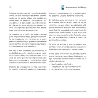 12


tativas y necesidades del conjunto de ciuda-                   mente, si no resulta cómoda su localización, si
danos, sin que nadie pueda sentirse discrimi-                  no podemos utilizarlo de forma autónoma.
nado por no poder utilizar este espacio en
condiciones de igualdad. La movilidad, por                     En definitiva, estas jornadas se han centrado
una parte, y la percepción y comprensión de                    en la forma, textura, dureza, color de los pa-
la información sobre el entorno urbano, por                    vimentos, ya que estos y su adecuada utili-
otra, son aspectos que resultan más difíciles                  zación hacen los espacios mas accesibles y
para unas personas que para otras.                             garantizan la seguridad a el conjunto de los
                                                               ciudadanos, colaborando a que estos pue-
Se ha analizado el diseño del espacio urbano                   dan moverse con autonomía. Aspectos sobre
para mejorar la movilidad, pero principalmen-                  los que se puede actuar desde el diseño del
te las jornadas se han centrado en la com-
                                                               pavimento accesible.
prensión del espacio ya que esta comprensión
resulta confusa o incomoda para algunas per-                   Se trata de resolver el espacio público con
sonas cuando recorren la ciudad.                               sentido común, creando espacios y soluciones
                                                               habitables para que todos puedan usarlos.
Por esto se han analizado los pavimentos, la
posibilidad que estos nos ofrecen para hacer                   Como parte práctica de las jornadas, las me-
mas cómodos y seguros los recorridos en la ciu-                sas de trabajo se desarrollaron desde estos tres
dad, así como pueden ser importantes para
                                                               ejes, tomando localizaciones concretas de la
indicarnos, ya sea por su color o textura, el re-
                                                               ciudad de Málaga:
corrido a nuestro destino, de forma adecuada.
                                                               -	 Diseño del Espacio Publico.
El diseño de un espacio accesible no cumple                    -	 Adaptación del Espacio Urbanizado.
su función si no está señalizado adecuada-                     -	 Accesibilidad a la Ciudad Histórica.




Guía para la utilización de pavimentos en espacios públicos	              1ª. Jornadas de diseño de pavimentos accesibles
 