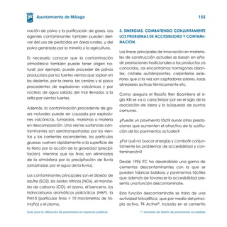 155


nación de polvo y la purificación de gases. Los                3. Sinergias. Combatiendo conjuntamente
agentes contaminantes también pueden deri-                     los problemas de accesibilidad y contami-
var del uso de pesticidas en áreas rurales, y del              nación.
polvo generado por la minería y la agricultura.
                                                               Las líneas principales de innovación en materia-
Es necesario conocer que la contaminación                      les de construcción actuales se basan en aña-
atmosférica también puede tener origen na-                     dir prestaciones tradicionales a los productos ya
tural; por ejemplo, puede proceder de polvos                   conocidos, así encontramos hormigones aislan-
producidos por los fuertes vientos que soplan en               tes, cristales autolimpiantes, carpinterías exte-
los desiertos, por la arena, las cenizas y el polvo            riores que a la vez son captadores solares, losas
                                                               alveolares activas térmicamente etc.
procedentes de explosiones volcánicas y por
núcleos de agua salada del mar llevados a la                   Como asegura el filosofo Ren Boomkens el si-
orilla por vientos fuertes.                                    glo XXI se va a caracterizar por ser el siglo de la
                                                               asociación de ideas y la búsqueda de puntos
Además, la contaminación procedente de ga-
                                                               comunes.
ses naturales puede ser causada por explosio-
nes volcánicas, fumarolas, marismas o materia                  ¿Puede un pavimento táctil aunar otras presta-
en descomposición. Una vez las sustancias con-                 ciones que aumenten el atractivo de la sustitu-
taminantes son aerotransportadas por los vien-                 ción de los pavimentos actuales?
tos y las corrientes ascendentes, las partículas
gruesas vuelven rápidamente a la superficie de                 ¿Por qué no buscar sinergias y combatir conjun-
la tierra por la acción de la gravedad (precipi-               tamente los problemas de accesibilidad y con-
                                                               taminación?
tación), mientras que las finas son eliminadas
de la atmósfera por la precipitación de lluvia
                                                               Desde 1996 ITC ha desarrollado una gama de
(arrastradas por el agua de la lluvia).                        cementos descontaminantes con la que se
                                                               pueden fabricar baldosa y pavimentos táctiles
Los contaminantes principales son el dióxido de
                                                               que además de favorecer la accesibilidad pre-
azufre (SO2), los óxidos nítricos (NOx), el monóxi-
                                                               senta una función descontamínate.
do de carbono (CO), el ozono, el benceno, los
hidrocarburos aromáticos policíclicos (HAP), la                Esta función descontamínate se trata de una
PM10 (partículas finas < 10 micrómetros de ta-                 actividad fotcatlitica, que por medio del princi-
maño) y el plomo.                                              pio activo, TX Active®, incluido en el cemento

Guía para la utilización de pavimentos en espacios públicos	               1ª Jornadas de diseño de pavimentos accesibles
 