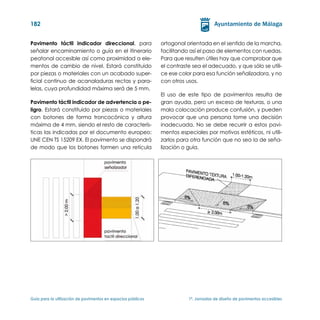 182


Pavimento táctil indicador direccional, para                   ortogonal orientada en el sentido de la marcha,
señalar encaminamiento o guía en el itinerario                 facilitando así el paso de elementos con ruedas.
peatonal accesible así como proximidad a ele-                  Para que resulten útiles hay que comprobar que
mentos de cambio de nivel. Estará constituido                  el contraste sea el adecuado, y que sólo se utili-
por piezas o materiales con un acabado super-                  ce ese color para esa función señalizadora, y no
ficial continuo de acanaladuras rectas y para-                 con otros usos.
lelas, cuya profundidad máxima será de 5 mm.
                                                               El uso de este tipo de pavimentos resulta de
Pavimento táctil indicador de advertencia o pe-                gran ayuda, pero un exceso de texturas, o una
ligro. Estará constituido por piezas o materiales              mala colocación produce confusión, y pueden
con botones de forma troncocónica y altura                     provocar que una persona tome una decisión
máxima de 4 mm, siendo el resto de caracterís-                 inadecuada. No se debe recurrir a estos pavi-
ticas las indicadas por el documento europeo:                  mentos especiales por motivos estéticos, ni utili-
UNE CEN TS 15209 EX. El pavimento se dispondrá                 zarlos para otra función que no sea la de seña-
de modo que los botones formen una retícula                    lización o guía.




Guía para la utilización de pavimentos en espacios públicos	              1ª. Jornadas de diseño de pavimentos accesibles
 