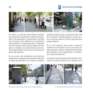 20




Por último, el carril bici está definido también               señales pintadas sobre el pavimento del carril
por pavimento de granito en piezas rectangu-                   bici. El peatón, mientras espera a cruzar, se si-
lares, más pequeñas y transversales al sentido                 túa a menudo sobre el carril bici ignorando el
de la marcha. Esta diferencia es insuficiente                  riesgo existente.
para advertir a los peatones del uso diferente
de este espacio. Para evitar el riesgo de atro-                No se han previsto zonas para el estacio-
pello, se añadió con posterioridad unas ban-                   namiento de bicicletas, por lo que estás son
das longitudinales más oscuras marcando los                    abandonadas, atadas a diferentes elementos
límites del carril bici.                                       del mobiliario y de la vegetación, e invadien-
                                                               do el espacio peatonal.
En los cruces, esta señalización del carril bici
desaparece, quedando únicamente indicado                       Los bancos de la banda estancial están colo-
el riesgo de atropello a los ciclistas, mediante               cados en posición oblicua con respecto a la




Guía para la utilización de pavimentos en espacios públicos	              1ª. Jornadas de diseño de pavimentos accesibles
 