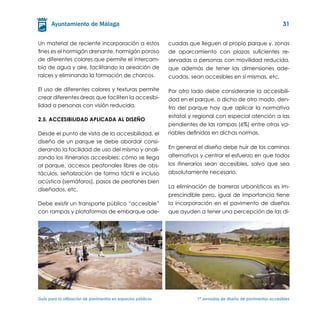 31


Un material de reciente incorporación a estos                  cuadas que lleguen al propio parque y, zonas
fines es el hormigón drenante, hormigón poroso                 de aparcamiento con plazas suficientes re-
de diferentes colores que permite el intercam-                 servadas a personas con movilidad reducida,
bio de agua y aire, facilitando la aireación de                que además de tener las dimensiones ade-
raíces y eliminando la formación de charcos.                   cuadas, sean accesibles en sí mismas, etc.

El uso de diferentes colores y texturas permite                Por otro lado debe considerarse la accesibili-
crear diferentes áreas que faciliten la accesibi-              dad en el parque, o dicho de otro modo, den-
lidad a personas con visión reducida.                          tro del parque hay que aplicar la normativa
                                                               estatal y regional con especial atención a las
2.5. ACCESIBILIDAD APLICADA AL DISEÑO
                                                               pendientes de las rampas (6%) entre otras va-
Desde el punto de vista de la accesibilidad, el                riables definidas en dichas normas.
diseño de un parque se debe abordar consi-
derando la facilidad de uso del mismo y anali-                 En general el diseño debe huir de los caminos
zando los itinerarios accesibles: cómo se llega                alternativos y centrar el esfuerzo en que todos
al parque, accesos peatonales libres de obs-                   los itinerarios sean accesibles, salvo que sea
táculos, señalización de forma táctil e incluso                absolutamente necesario.
acústica (semáforos), pasos de peatones bien
                                                               La eliminación de barreras urbanísticas es im-
diseñados, etc.
                                                               prescindible pero, igual de importancia tiene
Debe existir un transporte público “accesible”                 la incorporación en el pavimento de diseños
con rampas y plataformas de embarque ade-                      que ayuden a tener una percepción de las di-




Guía para la utilización de pavimentos en espacios públicos	              1ª Jornadas de diseño de pavimentos accesibles
 