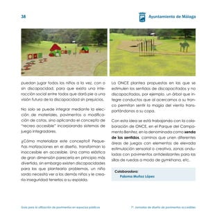 38




puedan jugar todos los niños a la vez, con o                   La ONCE plantea propuestas en las que se
sin discapacidad, para que exista una inte-                    estimulen los sentidos de discapacitados y no
racción social entre todos que dará pie a una                  discapacitados, por ejemplo, un árbol que in-
visión futura de la discapacidad sin prejuicios.               tegre conductos que al acercarnos a su tron-
                                                               co permitan sentir la magia del viento trans-
No solo se puede integrar mediante la elec-                    portándonos a su copa.
ción de materiales, pavimentos o modifica-
ción de cotas, sino aplicando el concepto de                   Con esta idea se está trabajando con la cola-
“recreo accesible” incorporando sistemas de                    boración de ONCE, en el Parque del Campa-
juego integradores.                                            mento Benítez, en la denominada como senda
                                                               de los sentidos, caminos que unen diferentes
¿Cómo materializar este concepto? Peque-
                                                               áreas de juegos con elementos de elevada
ñas matizaciones en el diseño, transforman lo
                                                               estimulación sensorial o creativa, zonas ondu-
inaccesible en accesible. Una cama elástica
                                                               ladas con pavimentos antideslizantes para las
de gran dimensión parecería en principio más
                                                               sillas de ruedas a modo de gymkhana, etc.
divertida, sin embargo existen discapacidades
para las que plantearía problemas, un niño
                                                                Colaboradora:
sordo necesita ver a los demás niños y le crea-
                                                                   Paloma Muñoz López
ría inseguridad tenerlos a su espalda.




Guía para la utilización de pavimentos en espacios públicos	             1ª. Jornadas de diseño de pavimentos accesibles
 