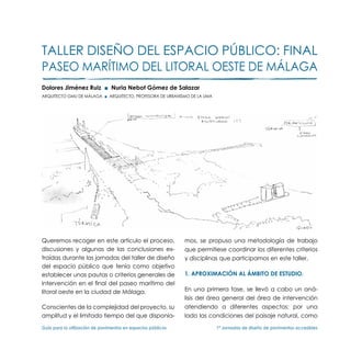 TALLER DISEÑO DEL ESPACIO PÚBLICO: Final
paseo marítimo del litoral oeste de Málaga
Dolores Jiménez Ruiz ■ Nuria Nebot Gómez de Salazar
ARQUITECTO GMU DE MÁLAGA ■ ARQUITECTO, PROFESORA DE URBANISMO DE LA UMA




Queremos recoger en este artículo el proceso,                  mos, se propuso una metodología de trabajo
discusiones y algunas de las conclusiones ex-                  que permitiese coordinar los diferentes criterios
traídas durante las jornadas del taller de diseño              y disciplinas que participamos en este taller.
del espacio público que tenía como objetivo
establecer unas pautas o criterios generales de                1. Aproximación al ámbito de estudio.
intervención en el final del paseo marítimo del
litoral oeste en la ciudad de Málaga.                          En una primera fase, se llevó a cabo un aná-
                                                               lisis del área general del área de intervención
Conscientes de la complejidad del proyecto, su                 atendiendo a diferentes aspectos; por una
amplitud y el limitado tiempo del que disponía-                lado las condiciones del paisaje natural, como

Guía para la utilización de pavimentos en espacios públicos	              1ª Jornadas de diseño de pavimentos accesibles
 