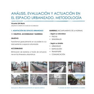 Análisis, evaluación y actuación en
el espacio urbanizado. Metodología
Vicente Orti Moris
ARQUITECTO. EXPERTO EN PLANES DE ACCESIBILIDAD



1. ADAPTACIÓN DEL ESPACIO URBANIZADO                           BARRERAS (INCUMPLIMIENTO DE LA NORMA)

1.1 OBJETIVO, ACCESIBILIDAD Y BARRERAS                         - Según su naturaleza
                                                               •	 FISICAS
OBJETIVO
                                                               •	 SENSORIALES
Transformar gradualmente en accesible la ciu-
                                                               - Según su ámbito
dad existente o espacio urbanizado
                                                               •	 URBANISMO
ACCESIBILIDAD                                                  •	 EDIFICACIÓN
Eliminación de barreras a través de actuacio-                  •	 TRANSPORTE
nes en los itinerarios urbanísticos                            •	 COMUNICACIÓN




 1                                 2                           3                              4




 5                                 6                           7                              8

Guía para la utilización de pavimentos en espacios públicos	                1ª Jornadas de diseño de pavimentos accesibles
 