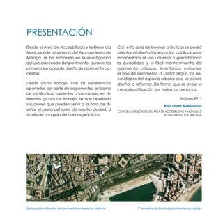 PRESENTACIÓN
Desde el Área de Accesibilidad y la Gerencia                   Con esta guía de buenas prácticas se podrá
Municipal de Urbanismo del Ayuntamiento de                     orientar el diseño los espacios públicos aco-
Málaga, se ha trabajado en la investigación                    modándolos al uso universal y garantizando
del uso adecuado del pavimento, durante las                    la durabilidad y el fácil mantenimiento del
primeras jornadas de diseño de pavimento ac-                   pavimento utilizado, intentando uniformar
cesible.                                                       el tipo de pavimento a utilizar según las ne-
                                                               cesidades del espacio urbano que se quiere
Desde dicho trabajo, con las experiencias                      diseñar o reformar. De forma que se avale la
aportadas por parte de los ponentes, así como                  cómoda utilización por todas las personas.
de los técnicos asistentes a las mismas, en di-
ferentes grupos de trabajo, se han aportado                                                              Málaga 2011
soluciones que pueden servir a la hora de di-                                                 Raúl López Maldonado
señar el plano del suelo de nuestra ciudad, a                  Concejal Delegado del Área de Accesibilidad Y MOVILIDAD
través de una guía de buenas prácticas.                                                     Ayuntamiento de Málaga




Guía para la utilización de pavimentos en espacios públicos	               1ª Jornadas de diseño de pavimentos accesibles
 