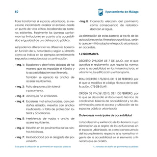 50


Para transformar el espacio urbanizado, es ne-                 - Img. 8:	 Incorrecta elección del pavimento
cesario inicialmente analizar el entorno desde                            como consecuencia de resbalaci-
un punto de vista crítico, localizando las barre-                         dad con el agua.
ras existentes. Realmente las barreras confor-
man las limitaciones en cuanto a la accesibili-                La eliminación de estas barreras a través de las
dad e igualdad de uso del espacio público.                     actuaciones en los itinerarios urbanísticos, serán
                                                               lo que permitirá adaptar el espacio urbanizado
Así podemos diferenciar las diferentes barreras                en accesible.
en función de su naturaleza y según su ámbito
como se indica en los ejemplos anteriormente                   1.2 NORMATIVA
expuestos y relacionados a continuación:
                                                               DECRETO 293/2009 DE 7 DE JULIO, por el que
- Img. 1:	 Escalones y desniveles aislados de tal              aprueba el reglamento que regula las normas
           manera que es imposible el tránsito y               para la accesibilidad en las infraestructuras, el
           la accesibilidad en ese itinerario.                 urbanismo, la edificación y el transporte.
	          También se aprecia los anchos de
                                                               REAL DECRETO 173/2010, DE 19 DE FEBRERO, por
           aceras insuficientes.
                                                               el que se modifica el código técnico de la edi-
- Img. 2:	 Falta de protección lateral                         ficación, CTE-DB-SUA9.
           y pasamanos.
                                                               ORDEN DE VIV/561/2010, DE 1 DE FEBRERO, por
- Img. 3:	 Alcorques no enrasados.                             la que se desarrolla el documento técnico de
- Img. 4:	 Escaleras mal estructuradas, con pel-               condiciones básicas de accesibilidad y no dis-
           daños aislados, mesetas con anchos                  criminación para el acceso y utilización de los
           insuficientes y falta de protección la-             espacios públicos urbanizados
           teral y pasamanos.
                                                               Ordenanzas municipales de accesibilidad
- Img. 5:	 Inexistencia de vados y ancho de
           acera insuficiente.                                 La localización y existencia de las barreras cuya
                                                               eliminación es el objeto de las actuaciones en
- Img. 6:	 Resaltes en los pavimentos de los cen-
                                                               el espacio urbanizado, es como consecuencia
           tros históricos.
                                                               del incumplimiento respecto a la normativa vi-
- Img. 7:	 Resbalacidad por el desgaste del pa-                gente de la accesibilidad en el elemento o iti-
           vimento.                                            nerario que se analiza.

Guía para la utilización de pavimentos en espacios públicos	              1ª. Jornadas de diseño de pavimentos accesibles
 