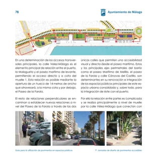 78




En una determinación de los accesos transver-                  únicas calles que permiten una accesibilidad
sales principales, la calle Velez-Málaga es el                 visual y directa desde el paseo marítimo. Estos
elemento principal de relación entre el puerto,                y los principales ejes perimetrales del barrio
la Malagueta y el paseo marítimo de levante,                   como el paseo Marítimo de Melilla, el paseo
permitiendo el acceso directo y a cota del                     de la Farola y calle Cánovas del Castillo, son
muelle 1. Esta relación es posible mediante la                 determinantes en su renovación e integración
apertura de un hueco de 14 metros de ancho                     de los espacios públicos principales de este es-
que atravesará, a la misma cota y por debajo,                  pacio urbano consolidado y, sobre todo, para
el Paseo de la Farola.                                         la integración de éste con el puerto.

El resto de relaciones perpendiculares se en-                  Por ello la relación entre partes es complicada
caminan a establecer nuevas relaciones a ni-                   y se realiza principalmente a nivel de muelle
vel del Paseo de la Farola a través de las dos                 por la calle Vélez-Málaga que conectan con




Guía para la utilización de pavimentos en espacios públicos	              1ª. Jornadas de diseño de pavimentos accesibles
 