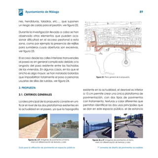 89


nes, hendiduras, taladros, etc…, que suponen
un riesgo de caída para el peatón, ver figura 22.

Durante la investigación llevada a cabo se han
observado otros elementos que pueden oca-
sionar dificultad en el acceso peatonal a esta
zona, como por ejemplo la presencia de rejillas
para sumideros cuyas aberturas son excesivas,
ver figura 23.

El acceso desde las calles interiores transversales
al paseo es en general complicado debido a lo
angosto del paso existente entre las fachadas
de las viviendas. En algunos casos, en los que el
ancho es algo mayor, se han instalado bolardos
que imposibilitan totalmente el paso a personas                           Figura 25. Plano general de la propuesta.

usuarias de sillas de ruedas, ver figura 24.

3. PROPUESTA
                                                               existente en la actualidad, el desnivel es inferior
3.1. Criterios generales                                       a 15 cm permite crear una única plataforma de
                                                               pavimentación, con dos tipos de pavimentos
La idea principal de la propuesta consiste en uni-             con tratamiento, texturas y color diferentes que
ficar el nivel de las dos plataformas existentes en            permitan identificar los dos usos principales que
la actualidad en el paseo, ya que la topografía                se dan en este espacio público, el de estancia




         Figuras 26 y 27. Imágenes de pavimentos al mismo             Figuras 26 y 27. Imágenes de pavimentos al mismo
            nivel con diferenciación de texturas y color.                nivel con diferenciación de texturas y color.

Guía para la utilización de pavimentos en espacios públicos	               1ª Jornadas de diseño de pavimentos accesibles
 