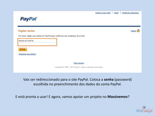Vais ser redireccionado para o site PayPal. Coloca a senha (password)
           escolhida no preenchimento dos dados da conta PayPal.


E está pronta a usar! E agora, vamos apoiar um projeto no Massivemov?
 