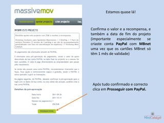 Estamos quase lá!



Confirma o valor e a recompensa, e
também a data de fim do projeto
(importante especialmente se
criaste conta PayPal com MBnet
uma vez que os cartões MBnet só
têm 1 mês de validade)




 Após tudo confirmado e correcto
 clica em Prosseguir com PayPal.
 