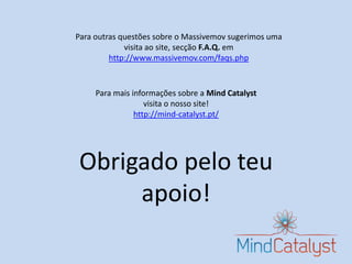 Para outras questões sobre o Massivemov sugerimos uma
             visita ao site, secção F.A.Q. em
         http://www.massivemov.com/faqs.php



     Para mais informações sobre a Mind Catalyst
                   visita o nosso site!
                http://mind-catalyst.pt/




Obrigado pelo teu
     apoio!
 