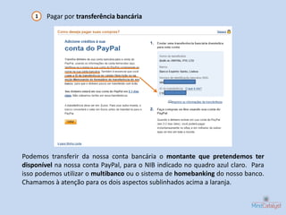 1   Pagar por transferência bancária




Podemos transferir da nossa conta bancária o montante que pretendemos ter
disponível na nossa conta PayPal, para o NIB indicado no quadro azul claro. Para
isso podemos utilizar o multibanco ou o sistema de homebanking do nosso banco.
Chamamos à atenção para os dois aspectos sublinhados acima a laranja.
 