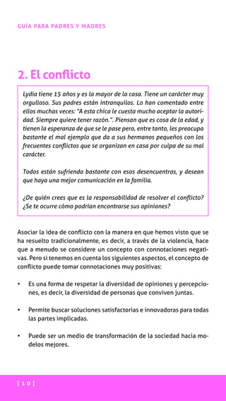 [ 1 0 ]
GUÍA PARA PADRES Y MADRES
2. El conflicto
Lydia tiene 15 años y es la mayor de la casa. Tiene un carácter muy
orgulloso. Sus padres están intranquilos. Lo han comentado entre
ellos muchas veces: “A esta chica le cuesta mucho aceptar la autori-
dad. Siempre quiere tener razón.”. Piensan que es cosa de la edad, y
tienen la esperanza de que se le pase pero, entre tanto, les preocupa
bastante el mal ejemplo que da a sus hermanos pequeños con los
frecuentes conflictos que se organizan en casa por culpa de su mal
carácter.
Todos están sufriendo bastante con esos desencuentros, y desean
que haya una mejor comunicación en la familia.
¿De quién crees que es la responsabilidad de resolver el conflicto?
¿Se te ocurre cómo podrían encontrarse sus opiniones?
Asociar la idea de conflicto con la manera en que hemos visto que se
ha resuelto tradicionalmente, es decir, a través de la violencia, hace
que a menudo se considere un concepto con connotaciones negati-
vas. Pero si tenemos en cuenta los siguientes aspectos, el concepto de
conflicto puede tomar connotaciones muy positivas:
•	 Es una forma de respetar la diversidad de opiniones y percepcio-
nes, es decir, la diversidad de personas que conviven juntas.
•	 Permite buscar soluciones satisfactorias e innovadoras para todas
las partes implicadas.
•	 Puede ser un medio de transformación de la sociedad hacia mo-
delos mejores.
 