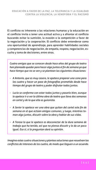[ 1 1 ]
EDUCACIÓN A FAVOR DE LA PAZ, LA TOLERANCIA Y LA IGUALDAD
CONTRA LA VIOLENCIA, LA XENOFOBIA Y EL RACISMO
El conflicto es inherente a las relaciones humanas y la educación en
el conflicto invita a tener una actitud activa y a afrontar el conflicto
buscando evitar la sumisión, la evasión o la competición a favor de
la negociación y la cooperación. El conflicto debe entenderse como
una oportunidad de aprendizaje, para aprender habilidades sociales
y competencias de negociación, de empatía, respeto, negociación, es-
cucha y toma de decisiones, entre otras.
Cuatro amigos que se conocen desde hace años del grupo de teatro
han planeado quedar para hacer algo juntos el fin de semana ya que
hace tiempo que no se ven y se plantean las siguientes situaciones:
-	A Antonio, que es muy casero, le apetece preparar una cena para
los cuatro y hacer un pase de fotografías prometido desde hace
tiempo del grupo de teatro y poder disfrutar todos juntos.
-	Lucía se conforma con estar todos juntos y pasarlo bien, aunque
le apetece ir a ver la última obra de teatro que lleva dos semanas
en cartel y de la que ella es guionista.
-	A Javier le apetece ver una obra que quitan del cartel este fin de
semana en el que actúan amigos comunes, y luego, mientras to-
man algo juntos, discutir sobre la obra y hablar de sus vidas.
-	A Teresa lo que le apetece es desconectar de la dura semana de
trabajo que ha tenido, así que no piensa discutir y le da un poco
igual. Eso sí, si le preguntan dará su opinión.
Imagina estas cuatro situaciones y plantea soluciones que resuelvan los
conflictos de intereses de los cuatro, de modo que lleguen a un acuerdo.
 