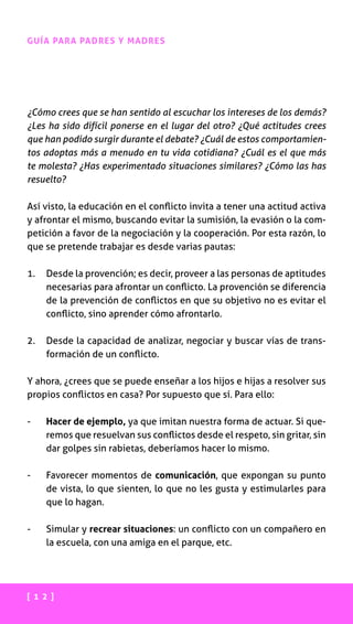 [ 1 2 ]
GUÍA PARA PADRES Y MADRES
¿Cómo crees que se han sentido al escuchar los intereses de los demás?
¿Les ha sido difícil ponerse en el lugar del otro? ¿Qué actitudes crees
que han podido surgir durante el debate? ¿Cuál de estos comportamien-
tos adoptas más a menudo en tu vida cotidiana? ¿Cuál es el que más
te molesta? ¿Has experimentado situaciones similares? ¿Cómo las has
resuelto?
Así visto, la educación en el conflicto invita a tener una actitud activa
y afrontar el mismo, buscando evitar la sumisión, la evasión o la com-
petición a favor de la negociación y la cooperación. Por esta razón, lo
que se pretende trabajar es desde varias pautas:
1.	Desde la provención; es decir, proveer a las personas de aptitudes
necesarias para afrontar un conflicto. La provención se diferencia
de la prevención de conflictos en que su objetivo no es evitar el
conflicto, sino aprender cómo afrontarlo.
2.	Desde la capacidad de analizar, negociar y buscar vías de trans-
formación de un conflicto.
Y ahora, ¿crees que se puede enseñar a los hijos e hijas a resolver sus
propios conflictos en casa? Por supuesto que sí. Para ello:
-	 Hacer de ejemplo, ya que imitan nuestra forma de actuar. Si que-
remos que resuelvan sus conflictos desde el respeto, sin gritar, sin
dar golpes sin rabietas, deberíamos hacer lo mismo.
-	Favorecer momentos de comunicación, que expongan su punto
de vista, lo que sienten, lo que no les gusta y estimularles para
que lo hagan.
-	Simular y recrear situaciones: un conflicto con un compañero en
la escuela, con una amiga en el parque, etc.
 