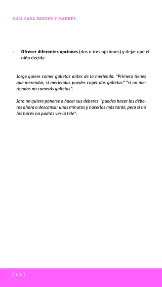 [ 1 4 ]
GUÍA PARA PADRES Y MADRES
-	 Ofrecer diferentes opciones (dos o tres opciones) y dejar que el
niño decida:
Jorge quiere comer galletas antes de la merienda. “Primero tienes
que merendar, si meriendas puedes coger dos galletas” “si no me-
riendas no comerás galletas”.
Jara no quiere ponerse a hacer sus deberes “puedes hacer los debe-
res ahora o descansar unos minutos y hacerlos más tarde, pero si no
los haces no podrás ver la tele”.
 