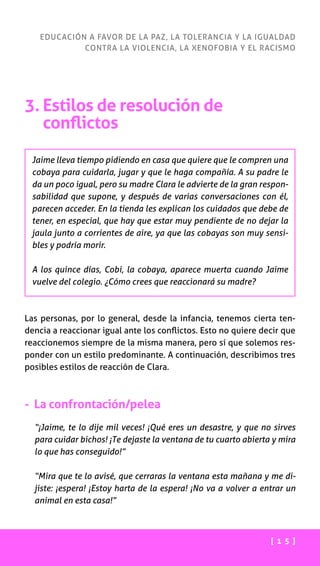 [ 1 5 ]
EDUCACIÓN A FAVOR DE LA PAZ, LA TOLERANCIA Y LA IGUALDAD
CONTRA LA VIOLENCIA, LA XENOFOBIA Y EL RACISMO
3. Estilos de resolución de
conflictos
Jaime lleva tiempo pidiendo en casa que quiere que le compren una
cobaya para cuidarla, jugar y que le haga compañía. A su padre le
da un poco igual, pero su madre Clara le advierte de la gran respon-
sabilidad que supone, y después de varias conversaciones con él,
parecen acceder. En la tienda les explican los cuidados que debe de
tener, en especial, que hay que estar muy pendiente de no dejar la
jaula junto a corrientes de aire, ya que las cobayas son muy sensi-
bles y podría morir.
A los quince días, Cobi, la cobaya, aparece muerta cuando Jaime
vuelve del colegio. ¿Cómo crees que reaccionará su madre?
Las personas, por lo general, desde la infancia, tenemos cierta ten-
dencia a reaccionar igual ante los conflictos. Esto no quiere decir que
reaccionemos siempre de la misma manera, pero sí que solemos res-
ponder con un estilo predominante. A continuación, describimos tres
posibles estilos de reacción de Clara.
- La confrontación/pelea
“¡Jaime, te lo dije mil veces! ¡Qué eres un desastre, y que no sirves
para cuidar bichos! ¡Te dejaste la ventana de tu cuarto abierta y mira
lo que has conseguido!”
“Mira que te lo avisé, que cerraras la ventana esta mañana y me di-
jiste: ¡espera! ¡Estoy harta de la espera! ¡No va a volver a entrar un
animal en esta casa!”
 