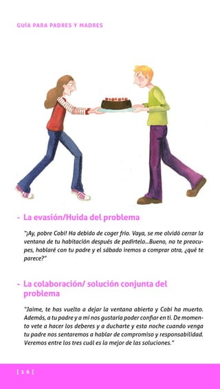 [ 1 6 ]
GUÍA PARA PADRES Y MADRES
- La evasión/Huida del problema
“¡Ay, pobre Cobi! Ha debido de coger frío. Vaya, se me olvidó cerrar la
ventana de tu habitación después de pedírtelo...Bueno, no te preocu-
pes, hablaré con tu padre y el sábado iremos a comprar otra, ¿qué te
parece?”
- La colaboración/ solución conjunta del
problema
“Jaime, te has vuelto a dejar la ventana abierta y Cobi ha muerto.
Además, a tu padre y a mí nos gustaría poder confiar en ti. De momen-
to vete a hacer los deberes y a ducharte y esta noche cuando venga
tu padre nos sentaremos a hablar de compromiso y responsabilidad.
Veremos entre los tres cuál es la mejor de las soluciones.”
 