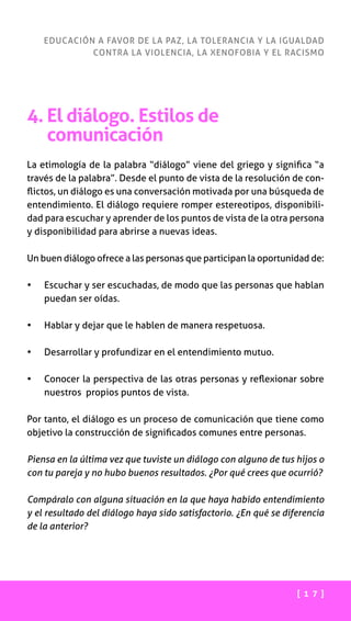 [ 1 7 ]
EDUCACIÓN A FAVOR DE LA PAZ, LA TOLERANCIA Y LA IGUALDAD
CONTRA LA VIOLENCIA, LA XENOFOBIA Y EL RACISMO
4. El diálogo. Estilos de
comunicación
La etimología de la palabra “diálogo” viene del griego y significa “a
través de la palabra”. Desde el punto de vista de la resolución de con-
flictos, un diálogo es una conversación motivada por una búsqueda de
entendimiento. El diálogo requiere romper estereotipos, disponibili-
dad para escuchar y aprender de los puntos de vista de la otra persona
y disponibilidad para abrirse a nuevas ideas.
Un buen diálogo ofrece a las personas que participan la oportunidad de:
•	 Escuchar y ser escuchadas, de modo que las personas que hablan
puedan ser oídas.
•	 Hablar y dejar que le hablen de manera respetuosa.
•	 Desarrollar y profundizar en el entendimiento mutuo.
•	 Conocer la perspectiva de las otras personas y reflexionar sobre
nuestros propios puntos de vista.
Por tanto, el diálogo es un proceso de comunicación que tiene como
objetivo la construcción de significados comunes entre personas.
Piensa en la última vez que tuviste un diálogo con alguno de tus hijos o
con tu pareja y no hubo buenos resultados. ¿Por qué crees que ocurrió?
Compáralo con alguna situación en la que haya habido entendimiento
y el resultado del diálogo haya sido satisfactorio. ¿En qué se diferencia
de la anterior?
 