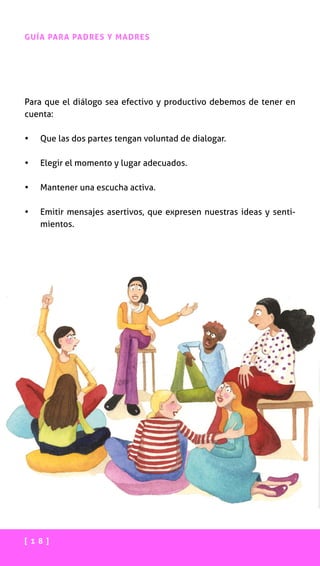 [ 1 8 ]
GUÍA PARA PADRES Y MADRES
Para que el diálogo sea efectivo y productivo debemos de tener en
cuenta:
•	 Que las dos partes tengan voluntad de dialogar.
•	 Elegir el momento y lugar adecuados.
•	 Mantener una escucha activa.
•	 Emitir mensajes asertivos, que expresen nuestras ideas y senti-
mientos.
 
