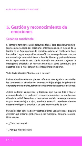 [ 2 0 ]
GUÍA PARA PADRES Y MADRES
5. Gestión y reconocimiento de
emociones
Creando conciencia
El contexto familiar es una oportunidad ideal para desarrollar compe-
tencias emocionales. Las relaciones interpersonales en el seno de la
familia es un flujo continuo de emociones donde el conflicto se hace
inevitable. La gestión positiva de conflictos, como ya hemos visto, es
un aprendizaje que se inicia en la familia. Madres y padres debemos
ver la importancia de esto con la intención de aprender a ejercer la
inteligencia emocional en nosotros mismos así como contribuir a que
nuestros hijos e hijas tengan más inteligencia emocional.
Ya lo decía Sócrates: “Conócete a ti mismo”.
Padres y madres tenemos que ser referente para ayudar a desarrollar
las competencias emocionales de nuestros hijos e hijas. Lo primero es
empezar por uno mismo, tomando consciencia de nuestras emociones.
¿Cómo podemos comprender y legitimar que nuestro hijo o hija se
está enfadando si no podemos reconocer en nosotros mismo la emo-
ción de la rabia? Recordemos que somos modelo de comportamien-
to para nuestros hijos e hijas, y se hace necesario que desarrollemos
nuestra inteligencia emocional de cara a favorecer la de ellos.
Para comenzar, conectad con vosotros mismos varias veces al día para
detectar qué estamos sintiendo en ese momento. Responde a cues-
tiones como:
– ¿Cómo me siento?
– ¿Por qué me siento así?
 