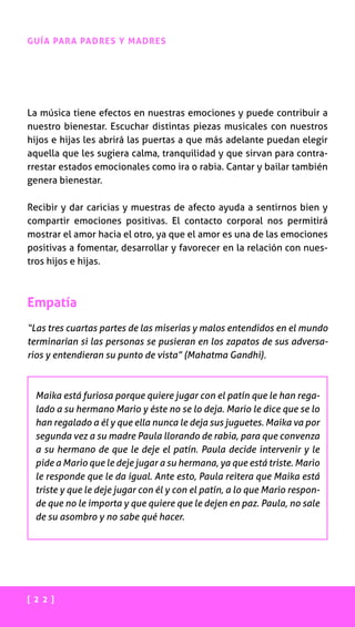 [ 2 2 ]
GUÍA PARA PADRES Y MADRES
La música tiene efectos en nuestras emociones y puede contribuir a
nuestro bienestar. Escuchar distintas piezas musicales con nuestros
hijos e hijas les abrirá las puertas a que más adelante puedan elegir
aquella que les sugiera calma, tranquilidad y que sirvan para contra-
rrestar estados emocionales como ira o rabia. Cantar y bailar también
genera bienestar.
Recibir y dar caricias y muestras de afecto ayuda a sentirnos bien y
compartir emociones positivas. El contacto corporal nos permitirá
mostrar el amor hacia el otro, ya que el amor es una de las emociones
positivas a fomentar, desarrollar y favorecer en la relación con nues-
tros hijos e hijas.
Empatía
“Las tres cuartas partes de las miserias y malos entendidos en el mundo
terminarían si las personas se pusieran en los zapatos de sus adversa-
rios y entendieran su punto de vista” (Mahatma Gandhi).
Maika está furiosa porque quiere jugar con el patín que le han rega-
lado a su hermano Mario y éste no se lo deja. Mario le dice que se lo
han regalado a él y que ella nunca le deja sus juguetes. Maika va por
segunda vez a su madre Paula llorando de rabia, para que convenza
a su hermano de que le deje el patín. Paula decide intervenir y le
pide a Mario que le deje jugar a su hermana, ya que está triste. Mario
le responde que le da igual. Ante esto, Paula reitera que Maika está
triste y que le deje jugar con él y con el patín, a lo que Mario respon-
de que no le importa y que quiere que le dejen en paz. Paula, no sale
de su asombro y no sabe qué hacer.
 