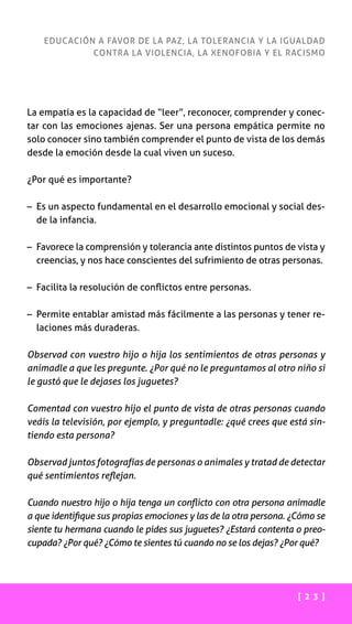 [ 2 3 ]
EDUCACIÓN A FAVOR DE LA PAZ, LA TOLERANCIA Y LA IGUALDAD
CONTRA LA VIOLENCIA, LA XENOFOBIA Y EL RACISMO
La empatía es la capacidad de “leer”, reconocer, comprender y conec-
tar con las emociones ajenas. Ser una persona empática permite no
solo conocer sino también comprender el punto de vista de los demás
desde la emoción desde la cual viven un suceso.
¿Por qué es importante?
– Es un aspecto fundamental en el desarrollo emocional y social des-
de la infancia.
– Favorece la comprensión y tolerancia ante distintos puntos de vista y
creencias, y nos hace conscientes del sufrimiento de otras personas.
– Facilita la resolución de conflictos entre personas.
– Permite entablar amistad más fácilmente a las personas y tener re-
laciones más duraderas.
Observad con vuestro hijo o hija los sentimientos de otras personas y
anímadle a que les pregunte. ¿Por qué no le preguntamos al otro niño si
le gustó que le dejases los juguetes?
Comentad con vuestro hijo el punto de vista de otras personas cuando
veáis la televisión, por ejemplo, y preguntadle: ¿qué crees que está sin-
tiendo esta persona?
Observad juntos fotografías de personas o animales y tratad de detectar
qué sentimientos reflejan.
Cuando nuestro hijo o hija tenga un conflicto con otra persona animadle
a que identifique sus propias emociones y las de la otra persona. ¿Cómo se
siente tu hermana cuando le pides sus juguetes? ¿Estará contenta o preo-
cupada? ¿Por qué? ¿Cómo te sientes tú cuando no se los dejas? ¿Por qué?
 