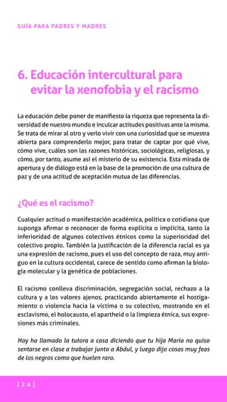 [ 2 4 ]
GUÍA PARA PADRES Y MADRES
6. Educación intercultural para
evitar la xenofobia y el racismo
La educación debe poner de manifiesto la riqueza que representa la di-
versidad de nuestro mundo e inculcar actitudes positivas ante la misma.
Se trata de mirar al otro y verlo vivir con una curiosidad que se muestra
abierta para comprenderlo mejor, para tratar de captar por qué vive,
cómo vive, cuáles son las razones históricas, sociológicas, religiosas, y
cómo, por tanto, asume así el misterio de su existencia. Esta mirada de
apertura y de diálogo está en la base de la promoción de una cultura de
paz y de una actitud de aceptación mutua de las diferencias.
¿Qué es el racismo?
Cualquier actitud o manifestación académica, política o cotidiana que
suponga afirmar o reconocer de forma explícita o implícita, tanto la
inferioridad de algunos colectivos étnicos como la superioridad del
colectivo propio. También la justificación de la diferencia racial es ya
una expresión de racismo, pues el uso del concepto de raza, muy anti-
guo en la cultura occidental, carece de sentido como afirman la biolo-
gía molecular y la genética de poblaciones.
El racismo conlleva discriminación, segregación social, rechazo a la
cultura y a los valores ajenos, practicando abiertamente el hostiga-
miento o violencia hacia la víctima o su colectivo, mostrando en el
esclavismo, el holocausto, el apartheid o la limpieza étnica, sus expre-
siones más criminales.
Hoy ha llamado la tutora a casa diciendo que tu hija María no quiso
sentarse en clase a trabajar junto a Abdul, y luego dijo cosas muy feas
de los negros como que huelen raro.
 