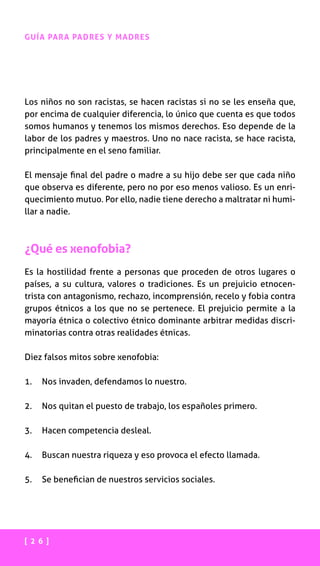 [ 2 6 ]
GUÍA PARA PADRES Y MADRES
Los niños no son racistas, se hacen racistas si no se les enseña que,
por encima de cualquier diferencia, lo único que cuenta es que todos
somos humanos y tenemos los mismos derechos. Eso depende de la
labor de los padres y maestros. Uno no nace racista, se hace racista,
principalmente en el seno familiar.
El mensaje final del padre o madre a su hijo debe ser que cada niño
que observa es diferente, pero no por eso menos valioso. Es un enri-
quecimiento mutuo. Por ello, nadie tiene derecho a maltratar ni humi-
llar a nadie.
¿Qué es xenofobia?
Es la hostilidad frente a personas que proceden de otros lugares o
países, a su cultura, valores o tradiciones. Es un prejuicio etnocen-
trista con antagonismo, rechazo, incomprensión, recelo y fobia contra
grupos étnicos a los que no se pertenece. El prejuicio permite a la
mayoría étnica o colectivo étnico dominante arbitrar medidas discri-
minatorias contra otras realidades étnicas.
Diez falsos mitos sobre xenofobia:
1.	 Nos invaden, defendamos lo nuestro.
2.	 Nos quitan el puesto de trabajo, los españoles primero.
3.	 Hacen competencia desleal.
4.	 Buscan nuestra riqueza y eso provoca el efecto llamada.
5.	 Se benefician de nuestros servicios sociales.
 