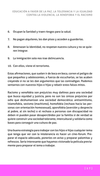 [ 2 7 ]
EDUCACIÓN A FAVOR DE LA PAZ, LA TOLERANCIA Y LA IGUALDAD
CONTRA LA VIOLENCIA, LA XENOFOBIA Y EL RACISMO
6.	 Ocupan la Sanidad y traen riesgos para la salud.
7.	 No pagan alquileres, les dan pisos y acceden a guarderías.
8.	Amenazan la identidad, no respetan nuestra cultura y no se quie-
ren integrar.
9.	 La inmigración solo nos trae delincuencia.
10.	 Con ellos, viene el terrorismo.
Estas afirmaciones, que suelen ir de boca en boca, corren el peligro de
que pequeños y adolescentes, a fuerza de escucharlas, se las acaben
creyendo si no se les dan argumentos que las contradigan. Podemos
sentarnos con nuestros hijos e hijas y rebatir estos falsos mitos.
Racismo y xenofobia son prejuicios muy dañinos para una sociedad
que busca equidad y justicia, pero no son los únicos prejuicios por
odio que deshumanizan una sociedad democrática: antisemitismo,
islamofobia, sexismo (machismo), homofobia (rechazo hacia las per-
sonas con orientación homosexual), aporofobia (aversión y desprecio
al pobre, al sin techo) o el rechazo a personas con discapacidad no
deben ni pueden pasar desapercibidos por la familia si de verdad se
quiere construir una sociedad tolerante, intercultural y solidaria como
bases para conseguir una cultura de paz.
Una buena estrategia para trabajar con los hijos e hijas cualquier tema
que tenga que ver con la intolerancia es hacer un cine–forum. Pre-
parar el espacio adecuado, ponerles en aviso y preparar palomitas y
refrescos. Sería interesante que hayamos visionado la película previa-
mente para preparar el tema a trabajar.
 