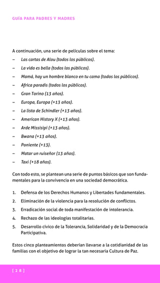 [ 2 8 ]
GUÍA PARA PADRES Y MADRES
A continuación, una serie de películas sobre el tema:
–	 Las cartas de Alou (todos los públicos).
–	 La vida es bella (todos los públicos).
–	 Mamá, hay un hombre blanco en tu cama (todos los públicos).
–	 Africa paradis (todos los públicos).
–	 Gran Torino (13 años).
–	 Europa, Europa (+13 años).
–	 La lista de Schindler (+13 años).
–	 American History X (+13 años).
–	 Arde Missisipi (+13 años).
–	 Bwana (+13 años).
–	 Poniente (+13).
–	 Matar un ruiseñor (13 años).
–	 Taxi (+18 años).
Con todo esto, se plantean una serie de puntos básicos que son funda-
mentales para la convivencia en una sociedad democrática.
1.	 Defensa de los Derechos Humanos y Libertades fundamentales.
2.	 Eliminación de la violencia para la resolución de conflictos.
3.	 Erradicación social de toda manifestación de intolerancia.
4.	 Rechazo de las ideologías totalitarias.
5.	Desarrollo cívico de la Tolerancia, Solidaridad y de la Democracia
Participativa.
Estos cinco planteamientos deberían llevarse a la cotidianidad de las
familias con el objetivo de lograr la tan necesaria Cultura de Paz.
 