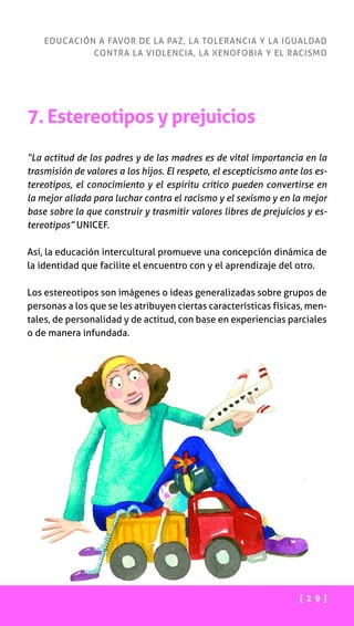 [ 2 9 ]
EDUCACIÓN A FAVOR DE LA PAZ, LA TOLERANCIA Y LA IGUALDAD
CONTRA LA VIOLENCIA, LA XENOFOBIA Y EL RACISMO
7. Estereotipos y prejuicios
“La actitud de los padres y de las madres es de vital importancia en la
trasmisión de valores a los hijos. El respeto, el escepticismo ante los es-
tereotipos, el conocimiento y el espíritu crítico pueden convertirse en
la mejor aliada para luchar contra el racismo y el sexismo y en la mejor
base sobre la que construir y trasmitir valores libres de prejuicios y es-
tereotipos” UNICEF.
Así, la educación intercultural promueve una concepción dinámica de
la identidad que facilite el encuentro con y el aprendizaje del otro.
Los estereotipos son imágenes o ideas generalizadas sobre grupos de
personas a los que se les atribuyen ciertas características físicas, men-
tales, de personalidad y de actitud, con base en experiencias parciales
o de manera infundada.
 