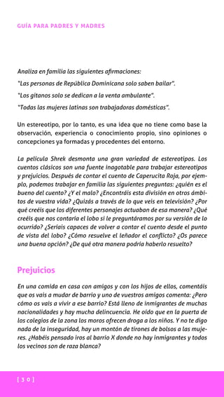 [ 3 0 ]
GUÍA PARA PADRES Y MADRES
Analiza en familia las siguientes afirmaciones:
“Las personas de República Dominicana solo saben bailar”.
“Los gitanos solo se dedican a la venta ambulante”.
“Todas las mujeres latinas son trabajadoras domésticas”.
Un estereotipo, por lo tanto, es una idea que no tiene como base la
observación, experiencia o conocimiento propio, sino opiniones o
concepciones ya formadas y procedentes del entorno.
La película Shrek desmonta una gran variedad de estereotipos. Los
cuentos clásicos son una fuente inagotable para trabajar estereotipos
y prejuicios. Después de contar el cuento de Caperucita Roja, por ejem-
plo, podemos trabajar en familia las siguientes preguntas: ¿quién es el
bueno del cuento? ¿Y el malo? ¿Encontráis esta división en otros ámbi-
tos de vuestra vida? ¿Quizás a través de lo que veis en televisión? ¿Por
qué creéis que los diferentes personajes actuaban de esa manera? ¿Qué
creéis que nos contaría el lobo si le preguntáramos por su versión de lo
ocurrido? ¿Seríais capaces de volver a contar el cuento desde el punto
de vista del lobo? ¿Cómo resuelve el leñador el conflicto? ¿Os parece
una buena opción? ¿De qué otra manera podría haberlo resuelto?
Prejuicios
En una comida en casa con amigos y con los hijos de ellos, comentáis
que os vais a mudar de barrio y uno de vuestros amigos comenta: ¿Pero
cómo os vais a vivir a ese barrio? Está lleno de inmigrantes de muchas
nacionalidades y hay mucha delincuencia. He oído que en la puerta de
los colegios de la zona los moros ofrecen droga a los niños. Y no te digo
nada de la inseguridad, hay un montón de tirones de bolsos a las muje-
res. ¿Habéis pensado iros al barrio X donde no hay inmigrantes y todos
los vecinos son de raza blanca?
 