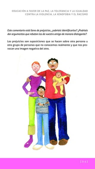 [ 3 1 ]
EDUCACIÓN A FAVOR DE LA PAZ, LA TOLERANCIA Y LA IGUALDAD
CONTRA LA VIOLENCIA, LA XENOFOBIA Y EL RACISMO
Este comentario está lleno de prejuicios, ¿sabríais identificarlos? ¿Podríais
dar argumentos que rebatan los de vuestro amigo de manera dialogante?
Los prejuicios son suposiciones que se hacen sobre otra persona u
otro grupo de personas que no conocemos realmente y que nos pro-
vocan una imagen negativa del otro.
 