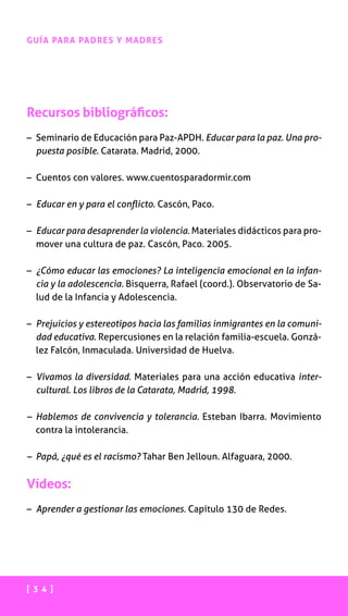[ 3 4 ]
GUÍA PARA PADRES Y MADRES
Recursos bibliográficos:
– Seminario de Educación para Paz-APDH. Educar para la paz. Una pro-
puesta posible. Catarata. Madrid, 2000.
– Cuentos con valores. www.cuentosparadormir.com
– Educar en y para el conflicto. Cascón, Paco.
– Educar para desaprender la violencia. Materiales didácticos para pro-
mover una cultura de paz. Cascón, Paco. 2005.
– ¿Cómo educar las emociones? La inteligencia emocional en la infan-
cia y la adolescencia. Bisquerra, Rafael (coord.). Observatorio de Sa-
lud de la Infancia y Adolescencia.
– Prejuicios y estereotipos hacia las familias inmigrantes en la comuni-
dad educativa. Repercusiones en la relación familia-escuela. Gonzá-
lez Falcón, Inmaculada. Universidad de Huelva.
– Vivamos la diversidad. Materiales para una acción educativa inter-
cultural. Los libros de la Catarata, Madrid, 1998.
– Hablemos de convivencia y tolerancia. Esteban Ibarra. Movimiento
contra la intolerancia.
– Papá, ¿qué es el racismo? Tahar Ben Jelloun. Alfaguara, 2000.
Vídeos:
– Aprender a gestionar las emociones. Capítulo 130 de Redes.
 