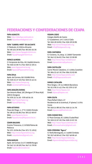 [ 3 5 ]
FAPA ALBACETE
Web: http://albafapa.webnode.es
Email: fapaalbacete@gmail.com
FAPA “GABRIEL MIRÓ” DE ALICANTE
C/ Redován, 6 | 03014 Alicante
Tel: 96 525 26 00 | Fax: 96 591 63 36
Web: http://www.fapagabrielmiro.es
Email: fapa@fapagabrielmiro.es
FAPACE ALMERIA
C/ Arcipreste de Hita, 26 | 04006 Almería
Tel: 950 22 09 71 | Fax: 950 22 28 31
Web: www.fapacealmeria.org
Email: fapace@fapacealmeria.org
FAPA ÁVILA
Apdo. de Correos, 60 | 05080 Ávila
Tel: 920 25 27 10 | Fax: 920 25 45 35
Web: http://www.fampa.org
Email: secretaria@fampa.org
FAPA ARAGÓN (FAPAR)
San Antonio Abad, 38 | (Antiguo C.P. Rosa Arjó)
50010 Zaragoza
Tel: 976 32 14 30 - 976 46 04 16
Web: http://www.fapar.org
Email: fapar@fapar.org
FAPA ASTURIAS
Plaza del Riego, 1, 1º E | 33003 Oviedo
Tel: 98 522 04 86 | Fax: 98 522 90 97
Web: www.fapaasturias.es
Email: fapaasturias@fapaasturias.es
COAPA BALEARS
Gremio Tintoreros, 2 | 07009 Palma de
Mallorca
Tel: 971 20 84 84 | Fax: 971 75 18 63
Web: http://www.fapamallorca.org
Email: coapabalears@gmail.com
FAPA BURGOS
Apdo. de Correos 3117 | 09080 Burgos
Tel: 947 22 28 58 | Fax: 947 22 78 99
Email: fapabur@wanadoo.es
FEDAPA CÁDIZ
Colegio Adolfo de Castro
C/ Guadalmesi, s/n | 11012 Cádiz
Tel: 956 28 59 85 | Fax: 956 28 59 89
Web: http://www.fedapacadiz.org
Email: info@fedapacadiz.org
FAPA CANTABRIA
C/ Cisneros, 74, desp. 3 | 39007 Santander
Tel: 942 23 94 63 | Fax: 942 23 99 00
Web: http://www.fapa-cantabria.es/
Email: fapacantabria@yahoo.es
FAPA CASTELLÓN
Carrer Mestre Caballero, 2 | 12004 Castellón
Tel: 964 25 42 16 | Fax: 964 25 03 60
Web: http://www.fapacastello.com
Email: info@fapacastello.com
FAPAES CATALUÑA
Pere Verges, 1 8-14 | 08020 Barcelona
Tel: 93 278 21 43 | Fax: 93 278 12 97
Web: http://www.fapaes.net
Email: fapaes@fapaes.net
FAPA CEUTA
Plaza Rafael Gibert, 27
Residencia de la Juventud, 2ª planta | 11701
Ceuta
Tel: 956 51 88 50 | Fax: 956 51 24 79
Email: fapaceuta@hotmail.com
FAPA CIUDAD REAL
C/ Pozo Concejo, 8 | 13004 Ciudad Real
Tel: 926 22 67 29 | Fax: 926 22 67 29
Web: http://www.fapaciudadreal.com
Email: alfonsoxelsabio1@gmail.com
FAPA CÓRDOBA “Ágora”
C/ Doña Berenguela, 2 | 14006 Córdoba
Tel: 957 40 06 42 | Fax: 957 40 06 42
Web: http://www.fapacordoba.org
Email: fapacordoba@fapacordoba.org
FEDERACIONES Y CONFEDERACIONES DE CEAPA
 