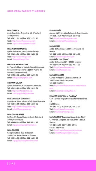 [ 3 6 ]
GUÍA PARA PADRES Y MADRES
FAPA CUENCA
Avda. República Argentina, 10, 2º dcha. |
16004 Cuenca
Tel: 969 21 31 50 | Fax: 969 21 31 50
Web: http://www.fapacuenca.com
Email: fapa1cuenca@hotmail.com
FREAPA EXTREMADURA
Apdo. de Correos, 508 | 06080 Badajoz
Tel: 924 24 04 53 | Fax: 924 24 02 01
Web: http://www.freapa.com
Email: freapa@freapa.com
FIMAPA FUERTEVENTURA
C/ Pino, s/n | Barrio Majada Marcial Centro de
Educación Ocupacional | 35600 Puerto del
Rosario (Fuerteventura)
Tel: 928 85 02 45 | Fax: 928 94 79 80
Email: fimapafuer@gmail.com
CONFAPA GALICIA
Apdo. de Correos, 620 | 15080 La Coruña
Tel: 981 20 20 02 | Fax: 981 20 19 62
Web: http://confapagalicia.org
Email: confapagalicia@yahoo.es
FAPA GRANADA “Alhambra”
Camino de Santa Juliana, s/n | 18007 Granada
Tel: 958 13 83 09 | Fax: 958 13 17 64
Web: http://www.fapagranada.org
Email: info@fapagranada.org
FAPA GUADALAJARA
Edificio IES Aguas Vivas. Avda. de Beleñia, 9
19005 Guadalajara
Tel: 949 88 11 06 | Fax: 949 88 11 12
Email: fapaguadalajara@hotmail.es
FAPA GOMERA
Colegio Público Ruiz de Padrón
38800 San Sebastián de la Gomera
Tel: 922 14 61 08 | Fax: 922 14 61 08
Email: fapagarajonay@telefonica.net
FAPA GALDÓS
Álamo, 54 | 35014 Las Palmas de Gran Canaria
Tel: 928 38 20 72 | Fax: 928 36 19 03
Web: http://www.fapagaldos.com
Email: secretaria@fapagaldos.org
FAPA HIERRO
Apdo. de Correos, 36 | 38911 Frontera - El
Hierro
Tel: 922 55 00 10 | Fax: 922 55 14 70
Email: fapahierro@yahoo.com
FAPA JAÉN “Los Olivos”
Apdo. de Correos 129 | 23700 Linares
Tel: 953 65 06 25 | Fax: 953 69 71 99
Web: http://www.fapajaen.org
Email: info@fapajaen.org
FAPA LANZAROTE
CEP de Profesores Calle El Antonio, s/n
35500 Arrecife de Lanzarote
Tel: 690 011 502
Web: http://www.fapalanzarote.webcindario.
com
Email: fapalanzarote@yahoo.es
FELAMPA LEÓN “Sierra Pambley”
CEIP Lope de Vega | Francisco Fernández Díez,
28
24009 León
Tel: 987 21 23 20 | Fax: 987 21 23 20
Web: http://www.felampa.org
Email: felampa@felampa.org
FAPA MADRID “Francisco Giner de los Ríos”
C/ Pilar de Zaragoza, 22-bajo jardín | 28028
Madrid
Tel: 91 534 58 95 | 91 553 97 73
Fax: 91 535 05 95
Web: http://www.fapaginerdelosrios.es
Email: info@fapaginerdelosrios.es
 
