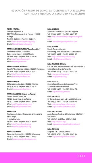 [ 3 7 ]
EDUCACIÓN A FAVOR DE LA PAZ, LA TOLERANCIA Y LA IGUALDAD
CONTRA LA VIOLENCIA, LA XENOFOBIA Y EL RACISMO
FDAPA MÁLAGA
C/ Hoyo Higuerón, 3
CEIP Félix Rodríguez de la Fuente | 29009
Málaga
Tel: 952 042 623 | Fax: 952 042 671
Web: http:// www.fdapamalaga.org
Email: fdapa@fdapamalaga.org
FAPA REGIÓN DE MURCIA “Juan González”
C/ Puente Tocinos 1ª travesía
Bajos comerciales | 30006 Murcia
Tel: 968 23 91 13 | Fax: 968 24 15 16
Web: http://www.faparm.com
Email: faparm@ono.com
FAPA NAVARRA “Herrikoa”
Juan M.ª Guelbenzu, 38 bajo | 31005 Pamplona
Tel: 948 24 50 41 | Fax: 948 24 50 41
Web: http://www.herrikoa.net
Email: herrikoa@herrikoa.net
FAPA PALENCIA
C/ Panaderas, 14, bajo | 34001 Palencia
Tel: 979 74 15 28 | Fax: 979 74 15 28
Email: fapapalencia@yahoo.es
FAPA BENAHOARE (Isla de La Palma)
Doctor Santos Abreu, 48
38700 Santa Cruz de La Palma
Tel: 922 42 06 90 | Fax: 922 41 36 00
Web: http://fapabenahoare.org
Email: faipalma@hotmail.com
FAPA RIOJA
Magisterio, 1, bajo | Residencia Universitaria
de La Rioja
26004 Logroño
Tel: 941 24 84 80 | Fax: 941 24 84 80
Web: http://www.faparioja.org
Email: faparioja@faparioja.org
FAPA SALAMANCA
Apdo. de Correos, 281 | 37080 Salamanca
Tel: 923 12 35 17 | Fax: 923 22 36 55
Email: fapahelmantike@outlook.com
FAPA SEGOVIA
Apdo. de Correos 581 | 40080 Segovia
Tel: 921 44 45 87 | Fax: 921 44 45 87
Web: http://www.fedampa-segovia.blogspot.
com
Email: fedampasegovia@hotmail.com
FAPA SEVILLA
Ronda Tamarguillo, s/n
Edif. Deleg. Prov. Educación | 41005 Sevilla
Tel: 95 493 45 68 | Fax: 95 466 22 07
Web: http://www.fampasevilla.org
Email: info@fampasevilla.org
FAPA TENERIFE (FITAPA)
Col. E.E. Hno. Pedro Carretera del Rosario, km. 4
38010 Santa Cruz de Tenerife
Tel: 922 66 25 25 | Fax: 922 65 12 12
Web: http://www.fitapa.org
Email: fitapa@fitapa.org
FAPA TOLEDO
Centro Social Puerta de Cuadros nº 10
45600 Talavera de la Reina
Tel: 925 82 14 79 | Fax: 925 82 14 79
Email: fapatoledo@yahoo.es
FAPA VALENCIA
C/ Denia, 6, puertas 1 y 2 | 46006 Valencia
Tel: 96 373 98 11 | Fax: 96 333 00 77
Web: http://www.fapa-valencia.org
Email: fapa-valencia@hotmail.com
FAPA VALLADOLID
Avda. Ramón Pradera, 16 bajo-local 3 | 47009
Valladolid
Tel: 983 343 519 | Fax: 983 343 519
Web: http://fapava.org/
Email: fapavaescuelapublica@gmail.com
FAPA ZAMORA
Arapiles, s/n | 49012 Zamora
Tel: 980 52 47 01 | Fax: 980 52 47 01
Email: fapazamora@telefonica.net
 
