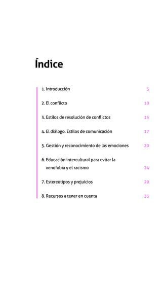 Índice
1. Introducción	5
2. El conflicto 	10
3. Estilos de resolución de conflictos	15
4. El diálogo. Estilos de comunicación	17
5. Gestión y reconocimiento de las emociones	20
6. Educación intercultural para evitar la
xenofobia y el racismo	24
7. Estereotipos y prejuicios	29
8. Recursos a tener en cuenta	33
 