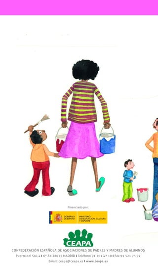 CONFEDERACIÓN ESPAÑOLA DE ASOCIACIONES DE PADRES Y MADRES DE ALUMNOS
CONFEDERACIÓN ESPAÑOLA DE ASOCIACIONES DE PADRES Y MADRES DE ALUMNOS
Puerta del Sol, 4 y 6º A y 28013 MADRID y Teléfono 91 701 47 10 y Fax 91 521 73 92
Email: ceapa@ceapa.es y www.ceapa.es
EDUCACIÓN A FAVOR DE LA PAZ,
LA TOLERANCIA Y LA IGUALDAD
CONTRA LA VIOLENCIA,
LA XENOFOBIA Y EL RACISMO
GUÍA PARA
PADRES Y
MADRES
Financiado por:
 