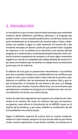 1. Introducción
La sociedad en la que vivimos está enviando mensajes que transmiten
violencia desde telediarios, periódicos, películas o el lenguaje que
pueden utilizar ciertas campañas publicitarias. Las familias somos una
parte fundamental en la educación de nuestros hijos e hijas y debe-
ríamos ser modelo a seguir en todo momento. En nuestro día a día
enviamos mensajes sin darnos cuenta de que pueden estar cargados
de violencia: al ver un político en la televisión y dar nuestra opinión
sesgada, al ir conduciendo y comentando despectivamente cómo con-
ducen nuestros compañeros de carretera, o al hacer algún comentario
negativo en casa de un compañero del trabajo delante de nuestros hi-
jos. Estos son modelos que no facilitan el trabajo hacia una educación
para la paz y la no violencia.
El objetivo de esta guía es proporcionar herramientas a las familias
para que se puedan manejar en su cotidianidad con los conflictos que
surgen en casa o que nuestros hijos e hijas traen de la escuela a casa.
Detectar un conflicto, leer las emociones de nuestros hijos y que se-
pan reconocerlas, el concepto de uno mismo y del otro, y el diálogo
como clave para resolver nuestras diferencias, son instrumentos que
aprenderemos a manejar en esta guía con el objetivo de crear una cul-
tura diferente a la actual, una cultura de paz.
Carece de toda base argumentar que la guerra y la violencia son inhe-
rentes al ser humano. Por tanto, no nacemos sino que nos hacemos.
Las guerras, como afirma la Constitución de la UNESCO, nacen en el
espíritu de los hombres, y, por tanto, también su erradicación. De ahí
la necesidad de una cultura de paz.
Según la definición suprema de cultura, ésta es nuestro comporta-
miento en cada instante, porque es lo que resume todo lo que hemos
vivido, nuestra experiencia, lo que hemos recibido, el contexto en el
[ 5 ]
 