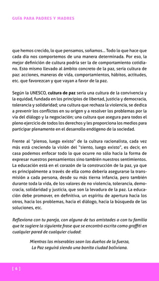 [ 6 ]
GUÍA PARA PADRES Y MADRES
que hemos crecido, lo que pensamos, soñamos... Todo lo que hace que
cada día nos comportemos de una manera determinada. Por eso, la
mejor definición de cultura podría ser la de comportamiento cotidia-
no. Esto mismo llevado al ámbito concreto de la paz, sería cultura de
paz: acciones, maneras de vida, comportamientos, hábitos, actitudes,
etc. que favorezcan y que vayan a favor de la paz.
Según la UNESCO, cultura de paz sería una cultura de la convivencia y
la equidad, fundada en los principios de libertad, justicia y democracia,
tolerancia y solidaridad; una cultura que rechaza la violencia, se dedica
a prevenir los conflictos en su origen y a resolver los problemas por la
vía del diálogo y la negociación; una cultura que asegura para todos el
pleno ejercicio de todos los derechos y les proporciona los medios para
participar plenamente en el desarrollo endógeno de la sociedad.
Frente al “pienso, luego existo” de la cultura racionalista, cada vez
más está creciendo la visión del “siento, luego existo”, es decir, en
casa podemos enfocar todo lo que ocurre no sólo hacia la forma de
expresar nuestros pensamientos sino también nuestros sentimientos.
La educación está en el corazón de la construcción de la paz, ya que
es principalmente a través de ella como debería asegurarse la trans-
misión a cada persona, desde su más tierna infancia, pero también
durante toda la vida, de los valores de no violencia, tolerancia, demo-
cracia, solidaridad y justicia, que son la levadura de la paz. La educa-
ción debe promover, en definitiva, un espíritu de apertura hacia los
otros, hacia los problemas, hacia el diálogo, hacia la búsqueda de las
soluciones, etc.
Reflexiona con tu pareja, con alguna de tus amistades o con tu familia
que te sugiere la siguiente frase que se encontró escrita como graffiti en
cualquier pared de cualquier ciudad:
Mientras los miserables sean los dueños de la fuerza,
La Paz seguirá siendo una bonita ciudad boliviana.
 