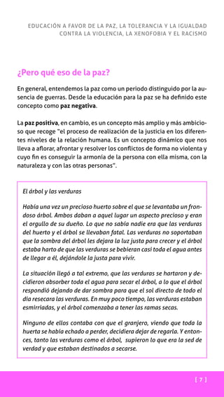 [ 7 ]
EDUCACIÓN A FAVOR DE LA PAZ, LA TOLERANCIA Y LA IGUALDAD
CONTRA LA VIOLENCIA, LA XENOFOBIA Y EL RACISMO
¿Pero qué eso de la paz?
En general, entendemos la paz como un periodo distinguido por la au-
sencia de guerras. Desde la educación para la paz se ha definido este
concepto como paz negativa.
La paz positiva, en cambio, es un concepto más amplio y más ambicio-
so que recoge “el proceso de realización de la justicia en los diferen-
tes niveles de la relación humana. Es un concepto dinámico que nos
lleva a aflorar, afrontar y resolver los conflictos de forma no violenta y
cuyo fin es conseguir la armonía de la persona con ella misma, con la
naturaleza y con las otras personas”.
El árbol y las verduras
Había una vez un precioso huerto sobre el que se levantaba un fron-
doso árbol. Ambos daban a aquel lugar un aspecto precioso y eran
el orgullo de su dueño. Lo que no sabía nadie era que las verduras
del huerto y el árbol se llevaban fatal. Las verduras no soportaban
que la sombra del árbol les dejara la luz justa para crecer y el árbol
estaba harto de que las verduras se bebieran casi toda el agua antes
de llegar a él, dejándole la justa para vivir.
La situación llegó a tal extremo, que las verduras se hartaron y de-
cidieron absorber toda el agua para secar el árbol, a lo que el árbol
respondió dejando de dar sombra para que el sol directo de todo el
día resecara las verduras. En muy poco tiempo, las verduras estaban
esmirriadas, y el árbol comenzaba a tener las ramas secas.
Ninguno de ellos contaba con que el granjero, viendo que toda la
huerta se había echado a perder, decidiera dejar de regarla. Y enton-
ces, tanto las verduras como el árbol, supieron lo que era la sed de
verdad y que estaban destinados a secarse.
 