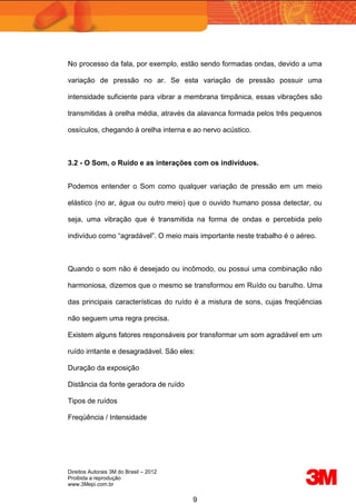 Direitos Autorais 3M do Brasil – 2012
Proibida a reprodução
www.3Mepi.com.br
9
No processo da fala, por exemplo, estão sendo formadas ondas, devido a uma
variação de pressão no ar. Se esta variação de pressão possuir uma
intensidade suficiente para vibrar a membrana timpânica, essas vibrações são
transmitidas à orelha média, através da alavanca formada pelos três pequenos
ossículos, chegando à orelha interna e ao nervo acústico.
3.2 - O Som, o Ruído e as interações com os indivíduos.
Podemos entender o Som como qualquer variação de pressão em um meio
elástico (no ar, água ou outro meio) que o ouvido humano possa detectar, ou
seja, uma vibração que é transmitida na forma de ondas e percebida pelo
indivíduo como “agradável”. O meio mais importante neste trabalho é o aéreo.
Quando o som não é desejado ou incômodo, ou possui uma combinação não
harmoniosa, dizemos que o mesmo se transformou em Ruído ou barulho. Uma
das principais características do ruído é a mistura de sons, cujas freqüências
não seguem uma regra precisa.
Existem alguns fatores responsáveis por transformar um som agradável em um
ruído irritante e desagradável. São eles:
Duração da exposição
Distância da fonte geradora de ruído
Tipos de ruídos
Freqüência / Intensidade
 