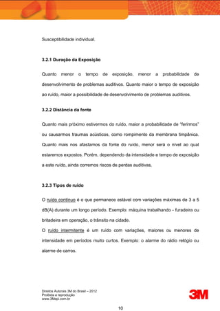Direitos Autorais 3M do Brasil – 2012
Proibida a reprodução
www.3Mepi.com.br
10
Susceptibilidade individual.
3.2.1 Duração da Exposição
Quanto menor o tempo de exposição, menor a probabilidade de
desenvolvimento de problemas auditivos. Quanto maior o tempo de exposição
ao ruído, maior a possibilidade de desenvolvimento de problemas auditivos.
3.2.2 Distância da fonte
Quanto mais próximo estivermos do ruído, maior a probabilidade de “ferirmos”
ou causarmos traumas acústicos, como rompimento da membrana timpânica.
Quanto mais nos afastamos da fonte do ruído, menor será o nível ao qual
estaremos expostos. Porém, dependendo da intensidade e tempo de exposição
a este ruído, ainda corremos riscos de perdas auditivas.
3.2.3 Tipos de ruído
O ruído contínuo é o que permanece estável com variações máximas de 3 a 5
dB(A) durante um longo período. Exemplo: máquina trabalhando - furadeira ou
britadeira em operação, o trânsito na cidade.
O ruído intermitente é um ruído com variações, maiores ou menores de
intensidade em períodos muito curtos. Exemplo: o alarme do rádio relógio ou
alarme de carros.
 